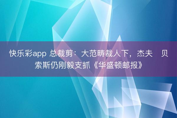 快乐彩app 总裁剪：大范畴裁人下，杰夫・贝索斯仍刚毅支抓《华盛顿邮报》