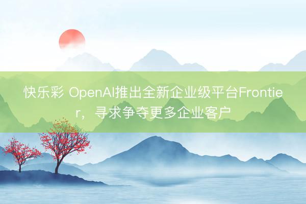 快乐彩 OpenAI推出全新企业级平台Frontier，寻求争夺更多企业客户