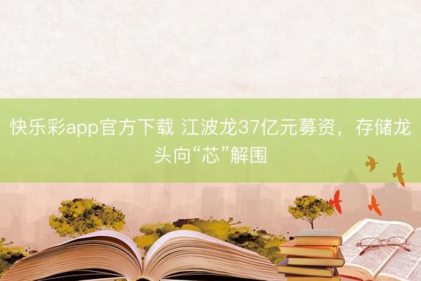 快乐彩app官方下载 江波龙37亿元募资，存储龙头向“芯”解围