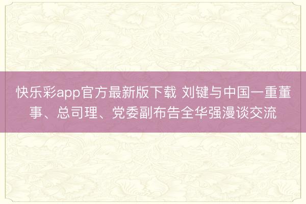 快乐彩app官方最新版下载 刘键与中国一重董事、总司理、党委副布告全华强漫谈交流