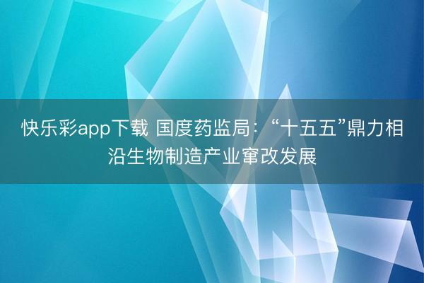 快乐彩app下载 国度药监局：“十五五”鼎力相沿生物制造产业