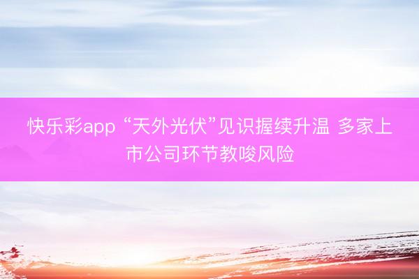快乐彩app “天外光伏”见识握续升温 多家上市公司环节教唆风险