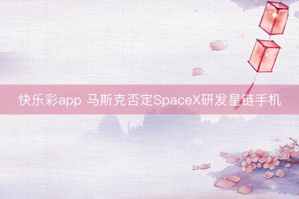 快乐彩app 马斯克否定SpaceX研发星链手机