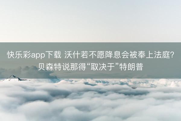快乐彩app下载 沃什若不愿降息会被奉上法庭？贝森特说那得“