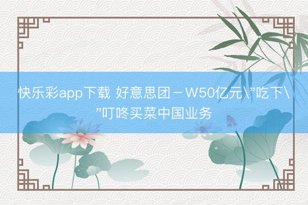 快乐彩app下载 好意思团－Ｗ50亿元＂吃下＂叮咚买菜中国业务
