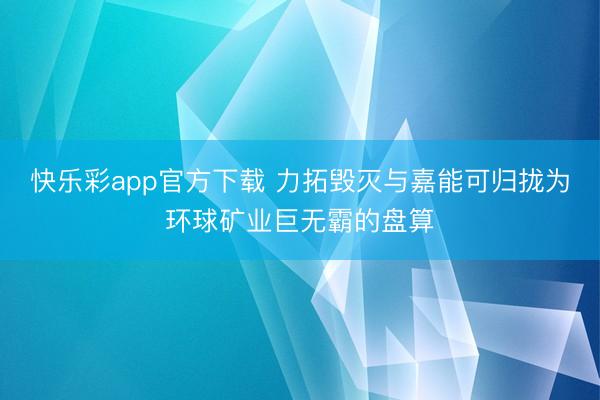 快乐彩app官方下载 力拓毁灭与嘉能可归拢为环球矿业巨无霸的盘算