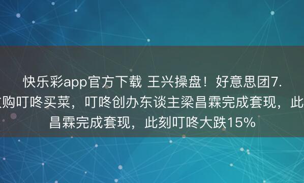 快乐彩app官方下载 王兴操盘！好意思团7.17亿好意思元收购叮咚买菜，叮咚创办东谈主梁昌霖完成套现，此刻叮咚大跌15%