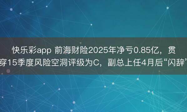 快乐彩app 前海财险2025年净亏0.85亿，贯穿15季度风险空洞评级为C，副总上任4月后“闪辞”
