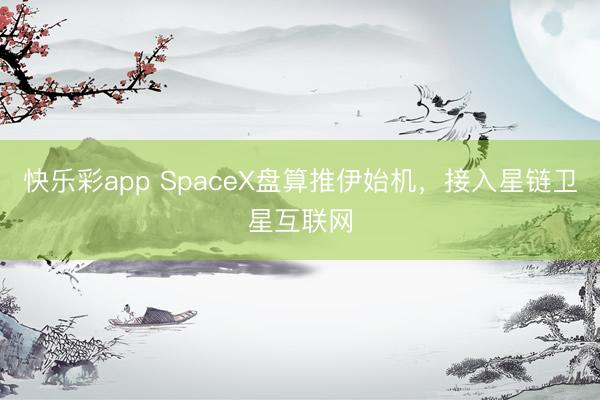 快乐彩app SpaceX盘算推伊始机，接入星链卫星互联网