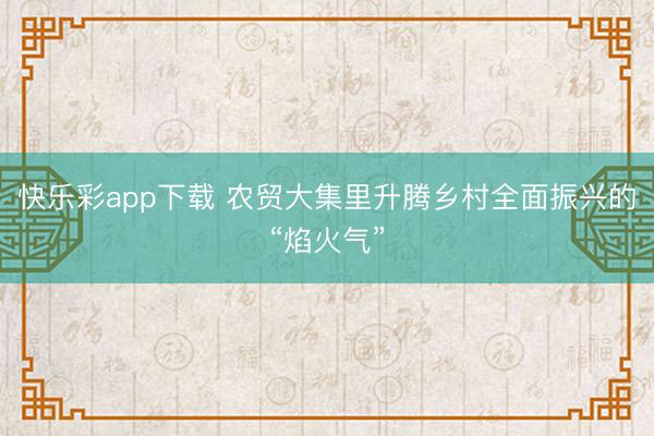快乐彩app下载 农贸大集里升腾乡村全面振兴的“焰火气”