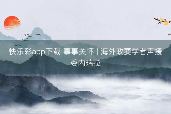 快乐彩app下载 事事关怀 | 海外政要学者声援委内瑞拉
