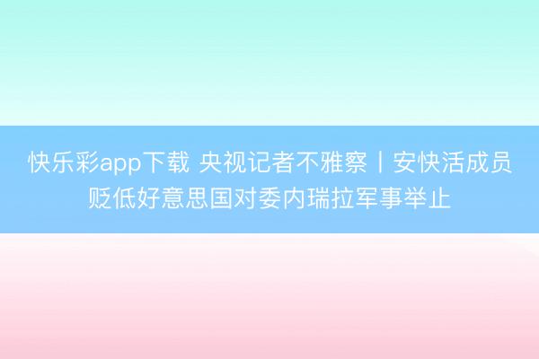 快乐彩app下载 央视记者不雅察丨安快活成员贬低好意思国对委内瑞拉军事举止