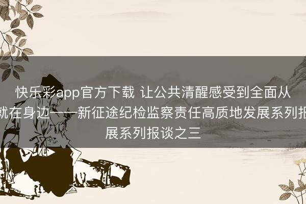 快乐彩app官方下载 让公共清醒感受到全面从严治党就在身边——新征途纪检监察责任高质地发展系列报谈之三