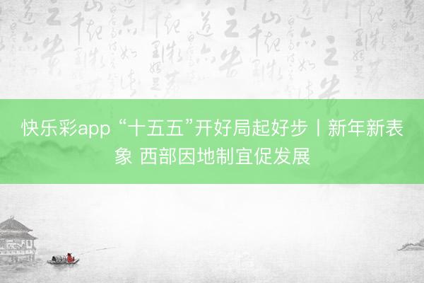 快乐彩app “十五五”开好局起好步丨新年新表象 西部因地制