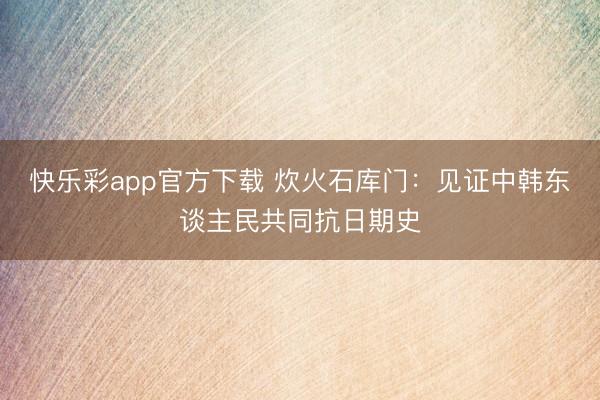 快乐彩app官方下载 炊火石库门：见证中韩东谈主民共同抗日期史