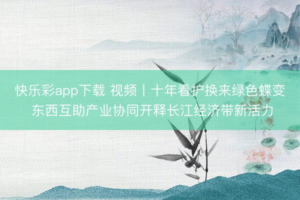 快乐彩app下载 视频丨十年看护换来绿色蝶变 东西互助产业协同开释长江经济带新活力