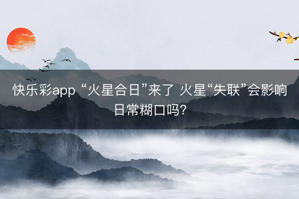 快乐彩app “火星合日”来了 火星“失联”会影响日常糊口吗？