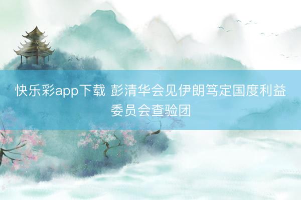 快乐彩app下载 彭清华会见伊朗笃定国度利益委员会查验团