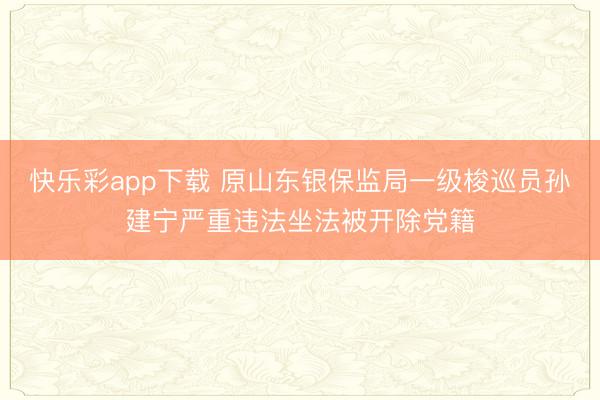 快乐彩app下载 原山东银保监局一级梭巡员孙建宁严重违法坐法被开除党籍