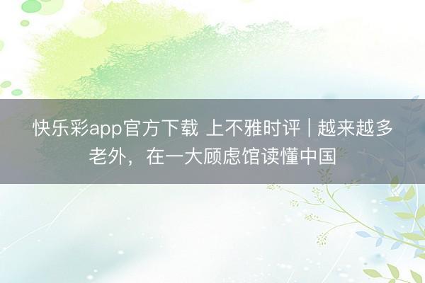 快乐彩app官方下载 上不雅时评 | 越来越多老外，在一大顾虑馆读懂中国