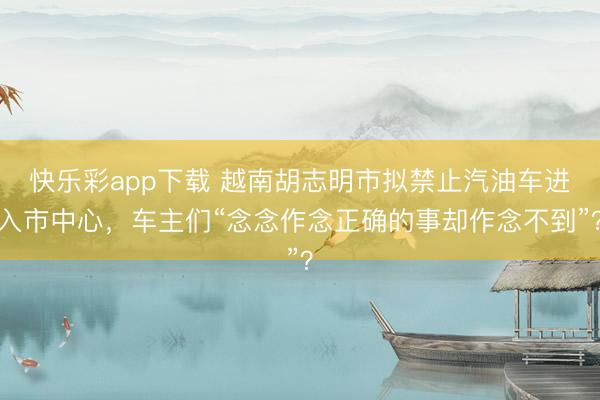 快乐彩app下载 越南胡志明市拟禁止汽油车进入市中心，车主们“念念作念正确的事却作念不到”？