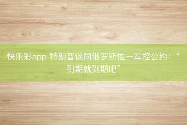 快乐彩app 特朗普谈同俄罗斯惟一军控公约：“到期就到期吧”