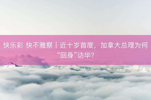 快乐彩 快不雅察｜近十岁首度，加拿大总理为何“回身”访华？