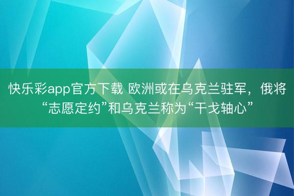 快乐彩app官方下载 欧洲或在乌克兰驻军，俄将“志愿定约”和乌克兰称为“干戈轴心”