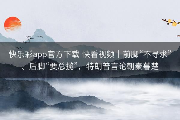 快乐彩app官方下载 快看视频｜前脚“不寻求”、后脚“要总揽