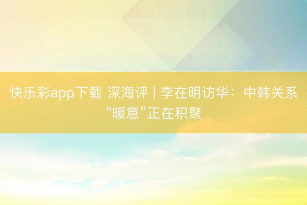快乐彩app下载 深海评 | 李在明访华：中韩关系“暖意”正