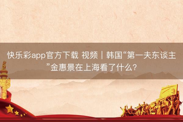 快乐彩app官方下载 视频｜韩国“第一夫东谈主”金惠景在上海看了什么？