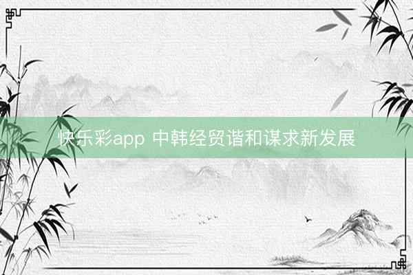 快乐彩app 中韩经贸谐和谋求新发展