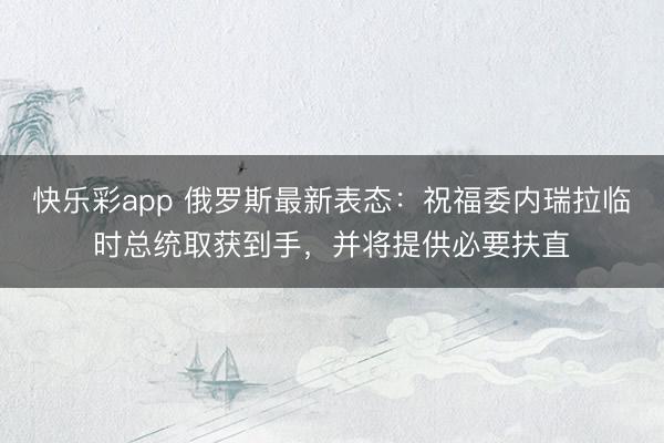 快乐彩app 俄罗斯最新表态：祝福委内瑞拉临时总统取获到手，并将提供必要扶直