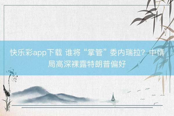 快乐彩app下载 谁将 “掌管” 委内瑞拉？中情局高深裸露特朗普偏好
