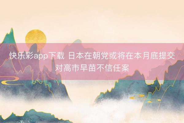 快乐彩app下载 日本在朝党或将在本月底提交对高市早苗不信任案