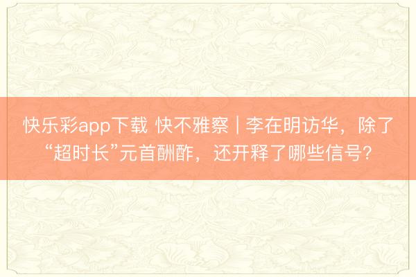 快乐彩app下载 快不雅察 | 李在明访华，除了“超时长”元首酬酢，还开释了哪些信号？