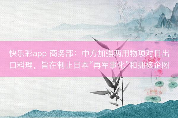 快乐彩app 商务部：中方加强两用物项对日出口料理，旨在制止日本“再军事化”和拥核企图