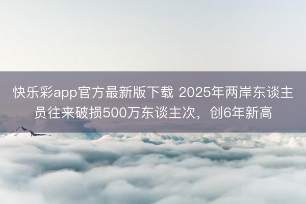 快乐彩app官方最新版下载 2025年两岸东谈主员往来破损500万东谈主次，创6年新高