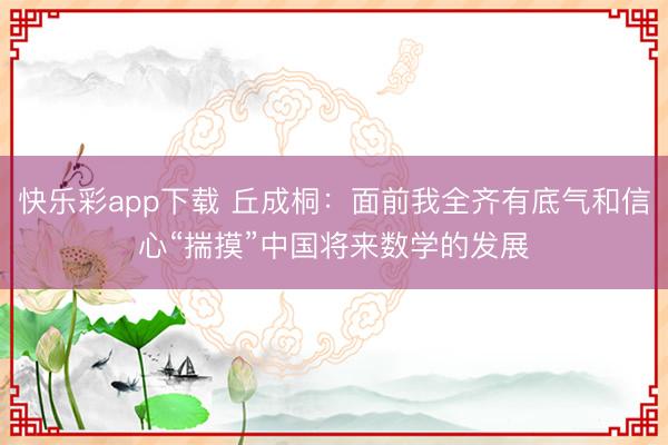 快乐彩app下载 丘成桐：面前我全齐有底气和信心“揣摸”中国将来数学的发展