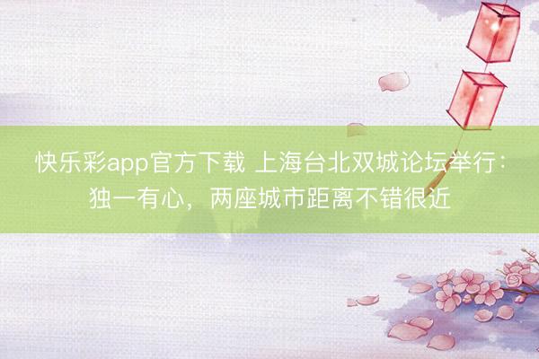 快乐彩app官方下载 上海台北双城论坛举行：独一有心，两座城市距离不错很近