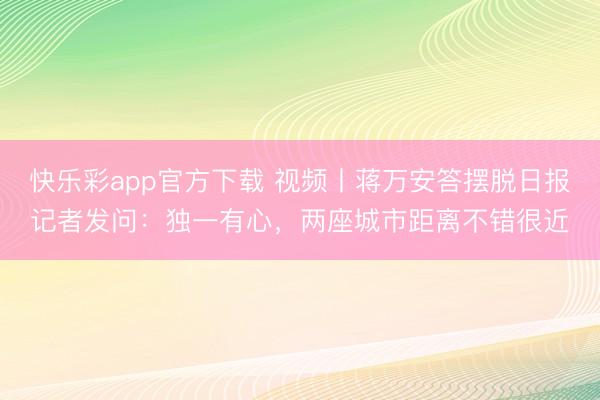 快乐彩app官方下载 视频丨蒋万安答摆脱日报记者发问：独一有