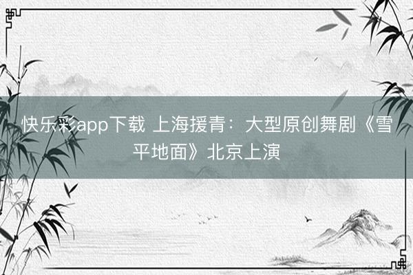 快乐彩app下载 上海援青：大型原创舞剧《雪平地面》北京上演