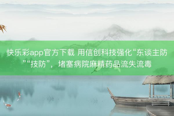 快乐彩app官方下载 用信创科技强化“东谈主防”“技防”，堵塞病院麻精药品流失流毒