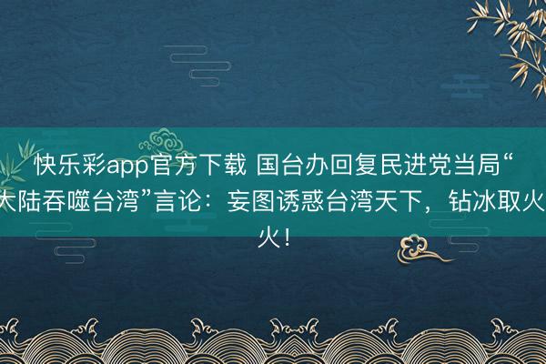 快乐彩app官方下载 国台办回复民进党当局“大陆吞噬台湾”言论：妄图诱惑台湾天下，钻冰取火！