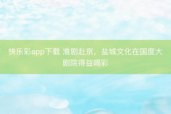 快乐彩app下载 淮剧赴京，盐城文化在国度大剧院得益喝彩