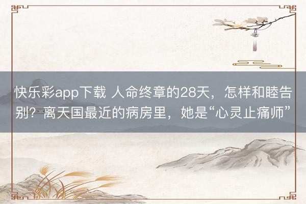 快乐彩app下载 人命终章的28天，怎样和睦告别？离天国最近的病房里，她是“心灵止痛师”