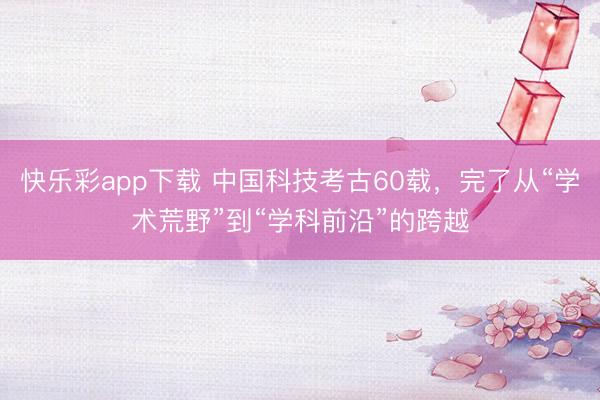 快乐彩app下载 中国科技考古60载，完了从“学术荒野”到“学科前沿”的跨越