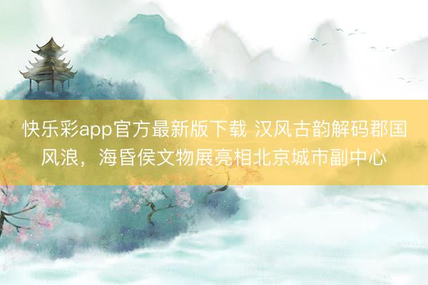 快乐彩app官方最新版下载 汉风古韵解码郡国风浪，海昏侯文物