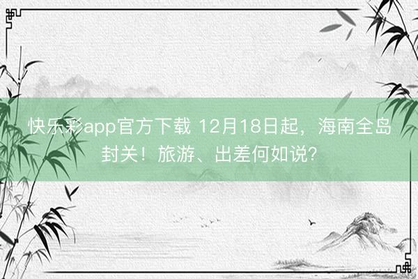 快乐彩app官方下载 12月18日起，海南全岛封关！旅游、出差何如说？