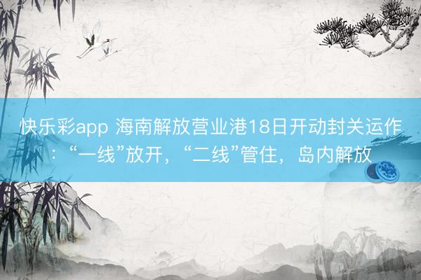 快乐彩app 海南解放营业港18日开动封关运作：“一线”放开，“二线”管住，岛内解放